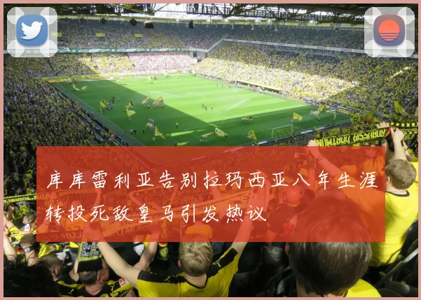 库库雷利亚告别拉玛西亚八年生涯转投死敌皇马引发热议