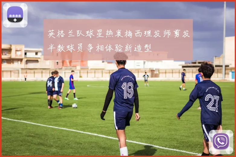 英格兰队球星热衷梅西理发师剪发半数球员争相体验新造型