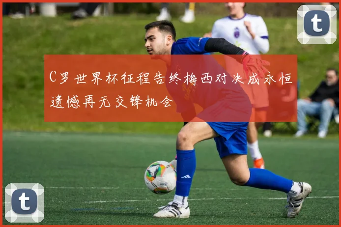 C罗世界杯征程告终梅西对决成永恒遗憾再无交锋机会