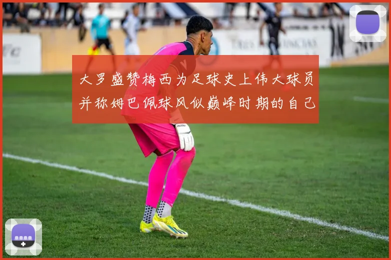 大罗盛赞梅西为足球史上伟大球员并称姆巴佩球风似巅峰时期的自己