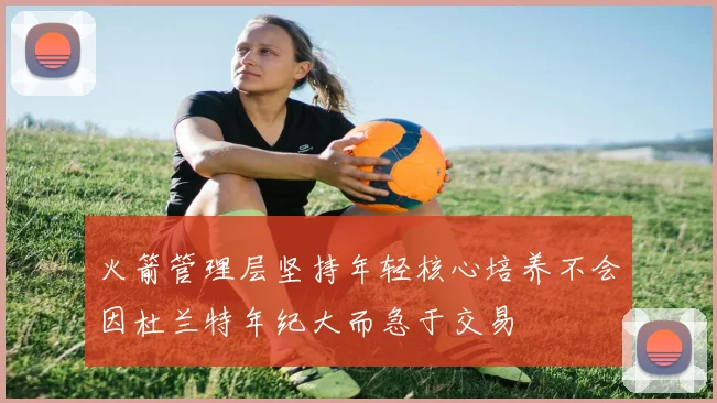 火箭管理层坚持年轻核心培养不会因杜兰特年纪大而急于交易