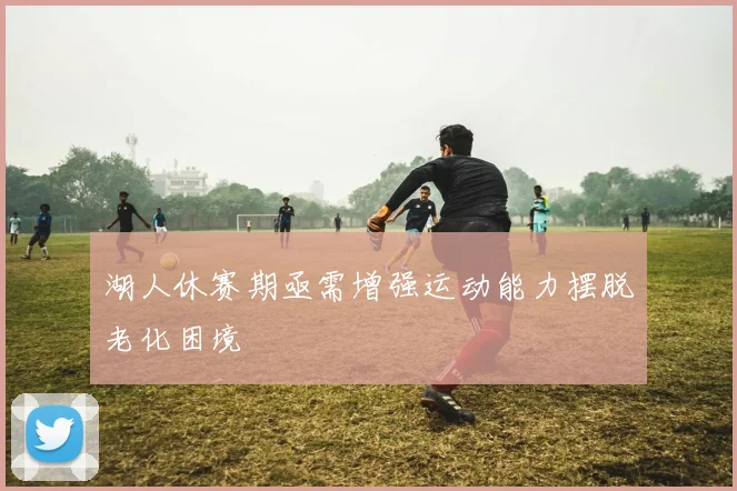 湖人休赛期亟需增强运动能力摆脱老化困境