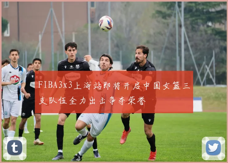 FIBA3x3上海站即将开启中国女篮三支队伍全力出击争夺荣誉