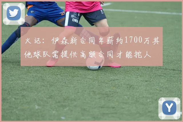 火记：伊森新合同年薪约1700万其他球队需提供高额合同才能挖人