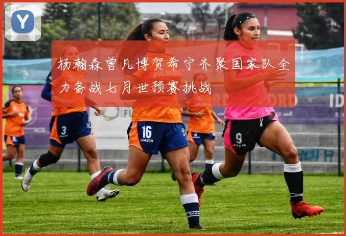 杨瀚森曾凡博贺希宁齐聚国家队全力备战七月世预赛挑战