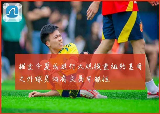 掘金今夏或进行大规模重组约基奇之外球员均有交易可能性