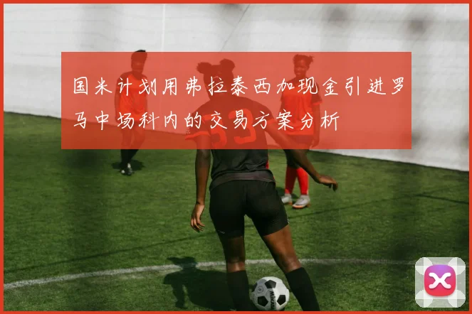 国米计划用弗拉泰西加现金引进罗马中场科内的交易方案分析