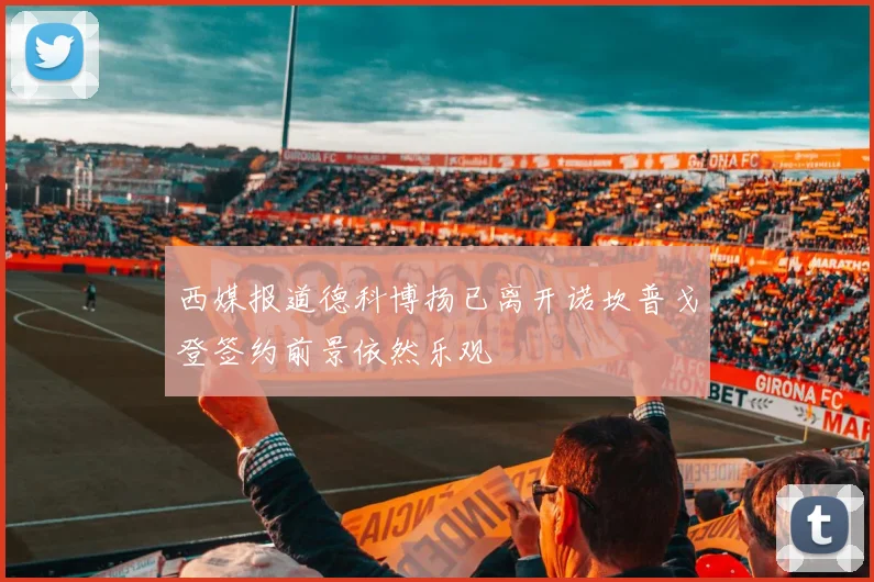 西媒报道德科博扬已离开诺坎普戈登签约前景依然乐观