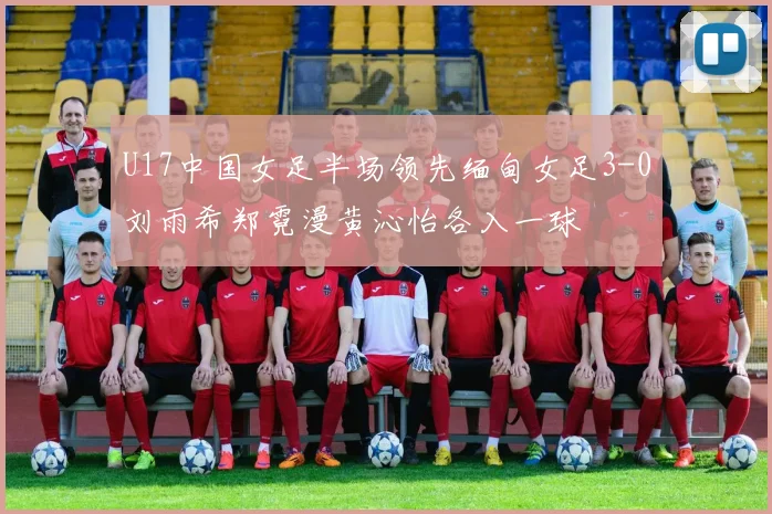U17中国女足半场领先缅甸女足3-0刘雨希郑霓漫黄沁怡各入一球
