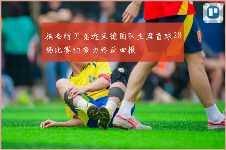 施洛特贝克迎来德国队生涯首球28场比赛的努力终获回报