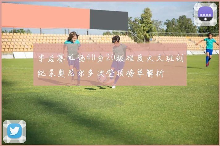 季后赛单场40分20板难度大文班创纪录奥尼尔多次登顶榜单解析
