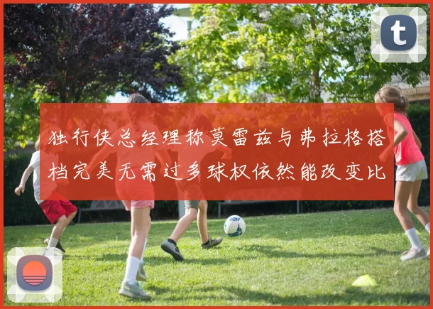 独行侠总经理称莫雷兹与弗拉格搭档完美无需过多球权依然能改变比赛局势
