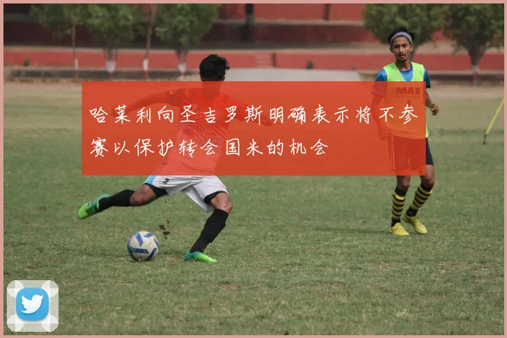 哈莱利向圣吉罗斯明确表示将不参赛以保护转会国米的机会