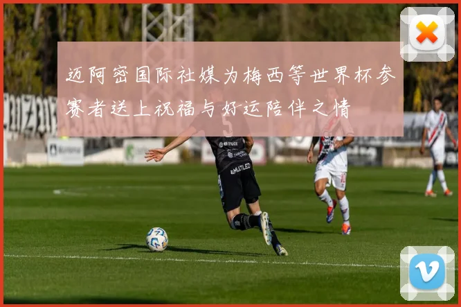 迈阿密国际社媒为梅西等世界杯参赛者送上祝福与好运陪伴之情
