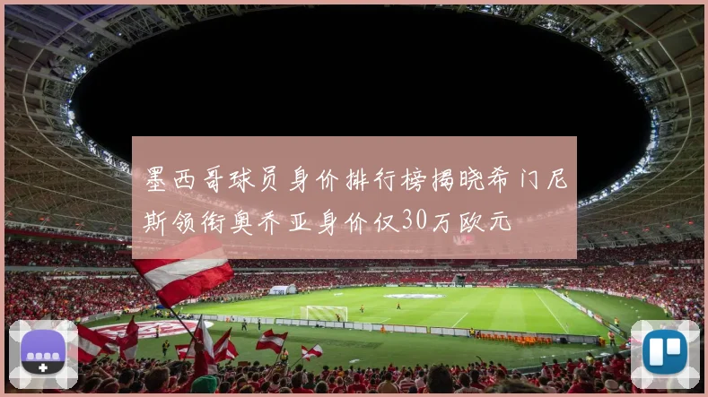 墨西哥球员身价排行榜揭晓希门尼斯领衔奥乔亚身价仅30万欧元